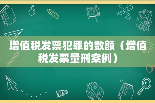 增值稅發(fā)票犯罪的數(shù)額（增值稅發(fā)票量刑案例）