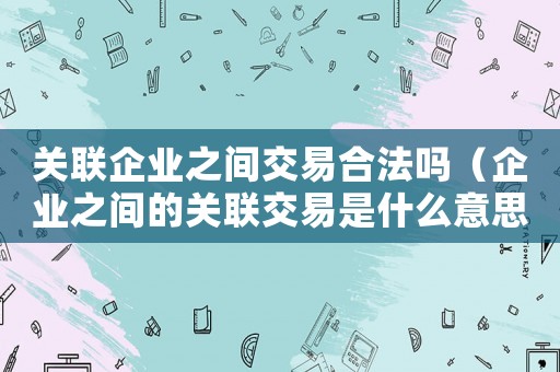 關聯企業之間交易合法嗎（企業之間的關聯交易是什么意思呀）