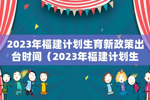 2023年福建計劃生育新政策出臺時間（2023年福建計劃生育新政策出臺）