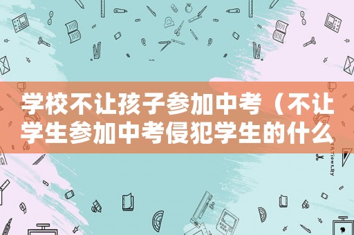 學校不讓孩子參加中考（不讓學生參加中考侵犯學生的什么權利）