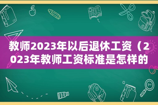 教師2023年以后退休工資（2023年教師工資標準是怎樣的呀）