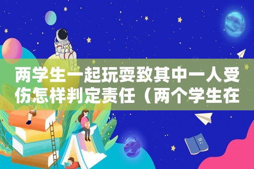 兩學生一起玩耍致其中一人受傷怎樣判定責任（兩個學生在學校玩耍導致一人無意受傷）