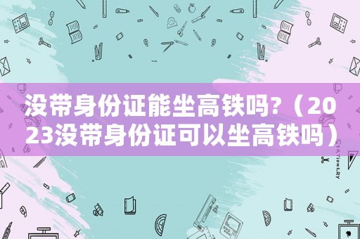 沒帶身份證能坐高鐵嗎?（2023沒帶身份證可以坐高鐵嗎）