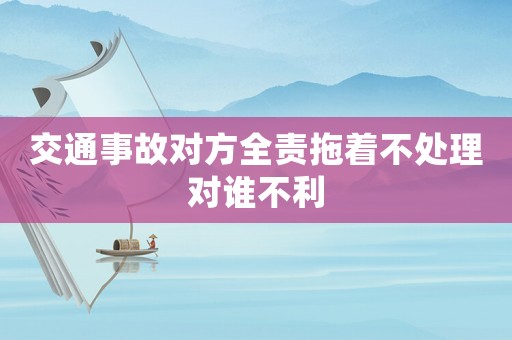 交通事故對方全責拖著不處理對誰不利