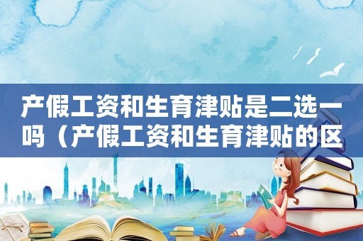 產假工資和生育津貼是二選一嗎（產假工資和生育津貼的區別有哪些方面）