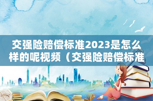 交強險賠償標準2023是怎么樣的呢視頻（交強險賠償標準2023是怎么樣的呢）