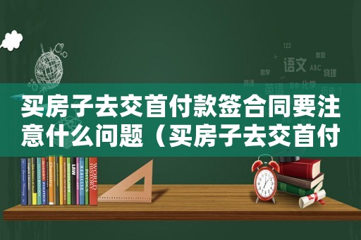買房子去交首付款簽合同要注意什么問題（買房子去交首付款簽合同要注意什么）