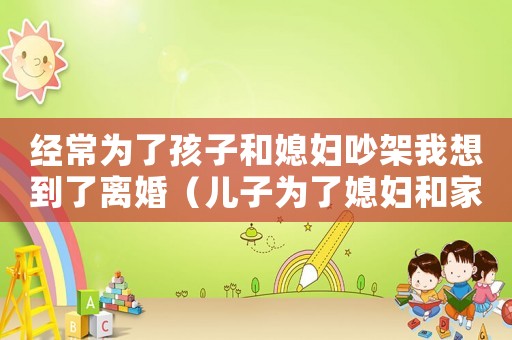 經常為了孩子和媳婦吵架我想到了離婚（兒子為了媳婦和家人決裂是什么原因）