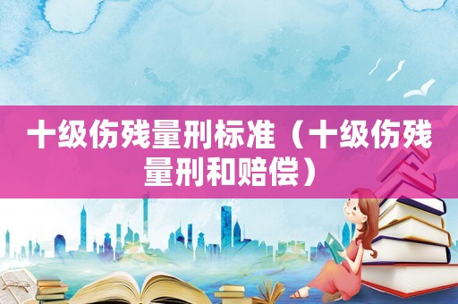 十級(jí)傷殘量刑標(biāo)準(zhǔn)（十級(jí)傷殘量刑和賠償）