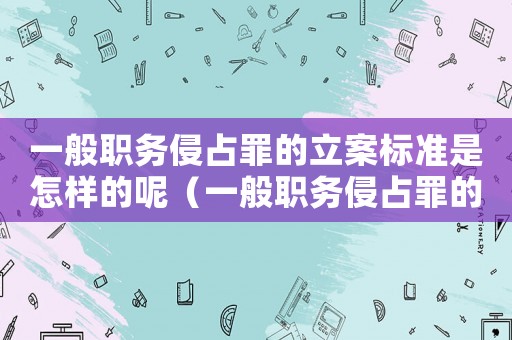一般職務侵占罪的立案標準是怎樣的呢（一般職務侵占罪的立案標準是怎樣的呢）