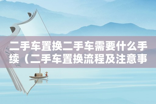 二手車置換二手車需要什么手續（二手車置換流程及注意事項有哪些要求）