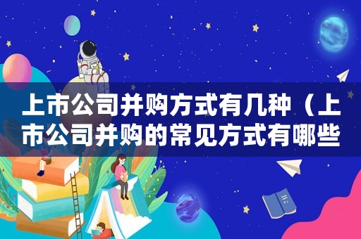 上市公司并購方式有幾種（上市公司并購的常見方式有哪些呢）