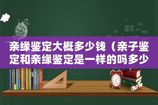 親緣鑒定大概多少錢（親子鑒定和親緣鑒定是一樣的嗎多少錢）
