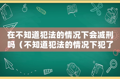 在不知道犯法的情況下會減刑嗎（不知道犯法的情況下犯了罪會從輕嗎）