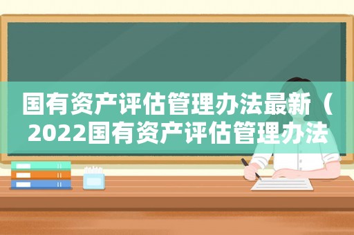 國有資產評估管理辦法最新（2022國有資產評估管理辦法全文）