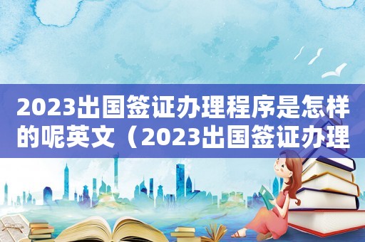 2023出國(guó)簽證辦理程序是怎樣的呢英文（2023出國(guó)簽證辦理程序是怎樣的呢）