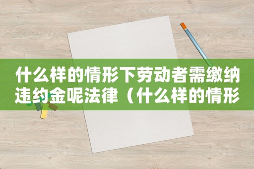 什么樣的情形下勞動者需繳納違約金呢法律（什么樣的情形下勞動者需繳納違約金呢）