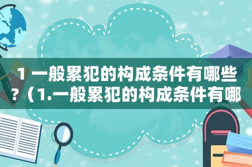 1 一般累犯的構(gòu)成條件有哪些?（1.一般累犯的構(gòu)成條件有哪些?）