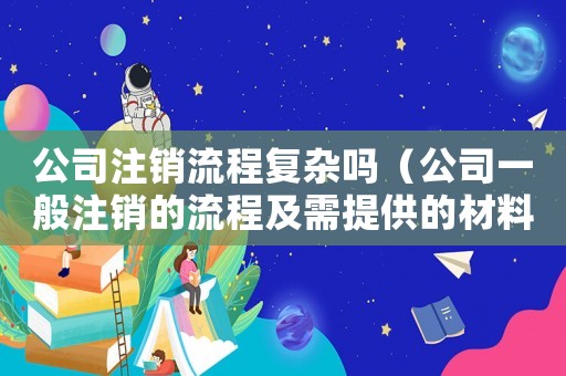 公司注銷流程復(fù)雜嗎（公司一般注銷的流程及需提供的材料）