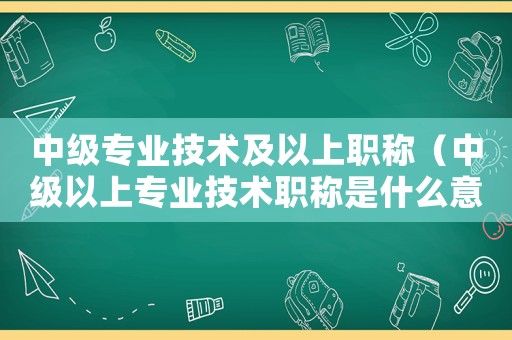 中級專業技術及以上職稱（中級以上專業技術職稱是什么意思）