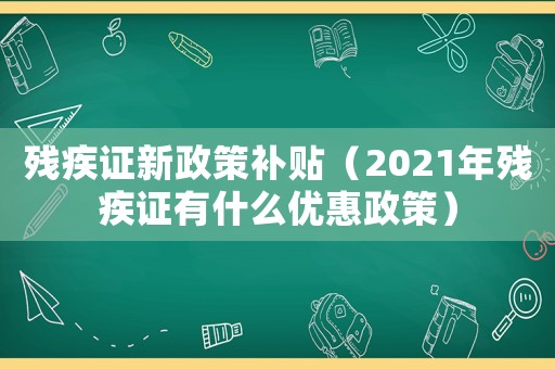 殘疾證新政策補貼（2021年殘疾證有什么優惠政策）
