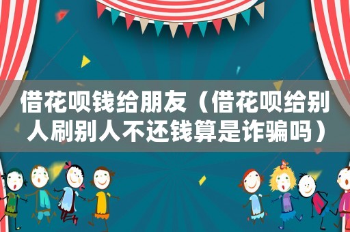 借花唄錢給朋友（借花唄給別人刷別人不還錢算是詐騙嗎）