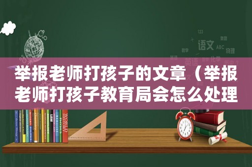 舉報老師打孩子的文章（舉報老師打孩子教育局會怎么處理）