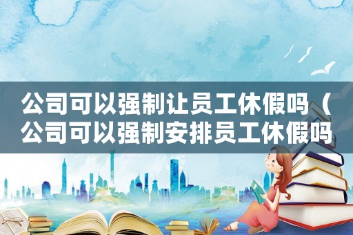 公司可以強(qiáng)制讓員工休假嗎（公司可以強(qiáng)制安排員工休假嗎合法嗎）