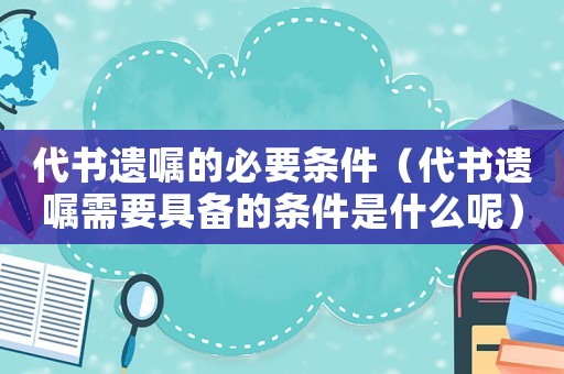 代書遺囑的必要條件（代書遺囑需要具備的條件是什么呢）