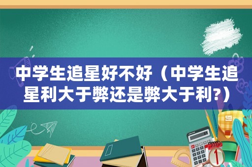 中學生追星好不好（中學生追星利大于弊還是弊大于利?）