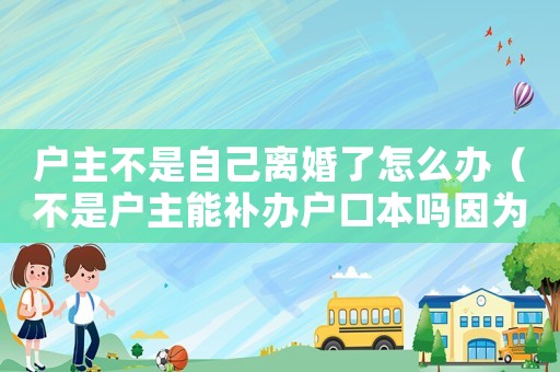 戶主不是自己離婚了怎么辦（不是戶主能補辦戶口本嗎因為離婚了）