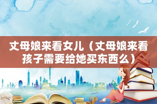 丈母娘來看女兒（丈母娘來看孩子需要給她買東西么）