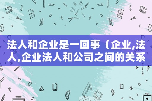 法人和企業(yè)是一回事（企業(yè),法人,企業(yè)法人和公司之間的關系）