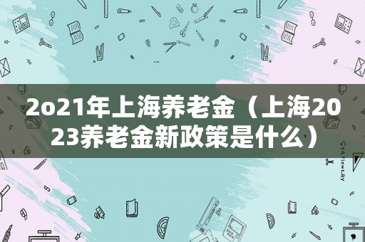 2o21年上海養老金（上海2023養老金新政策是什么）