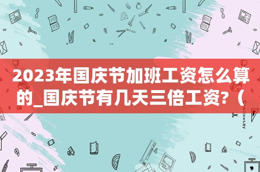 2023年國慶節加班工資怎么算的_國慶節有幾天三倍工資?（2023年國慶節加班工資怎么算）
