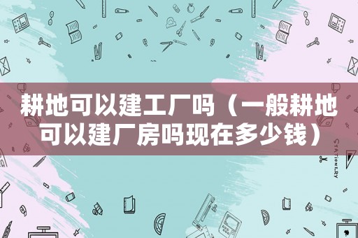 耕地可以建工廠嗎（一般耕地可以建廠房嗎現在多少錢）