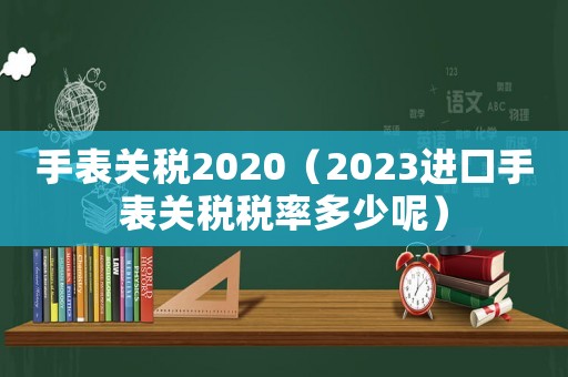 手表關稅2020（2023進口手表關稅稅率多少呢）