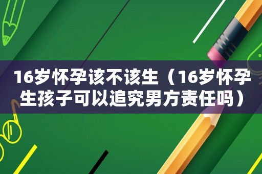 16歲懷孕該不該生（16歲懷孕生孩子可以追究男方責任嗎）