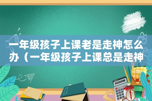 一年級孩子上課老是走神怎么辦（一年級孩子上課總是走神是怎么回事）