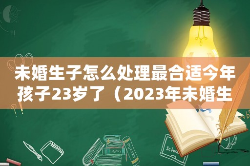 未婚生子怎么處理最合適今年孩子23歲了（2023年未婚生育新政策有哪些）