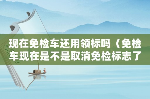 現(xiàn)在免檢車還用領(lǐng)標(biāo)嗎（免檢車現(xiàn)在是不是取消免檢標(biāo)志了）