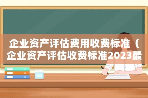 企業(yè)資產(chǎn)評(píng)估費(fèi)用收費(fèi)標(biāo)準(zhǔn)（企業(yè)資產(chǎn)評(píng)估收費(fèi)標(biāo)準(zhǔn)2023最新版）