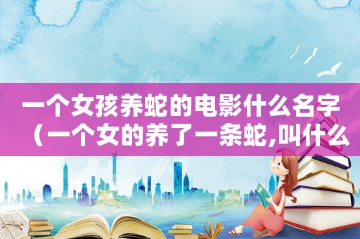 一個女孩養蛇的電影什么名字（一個女的養了一條蛇,叫什么電影）