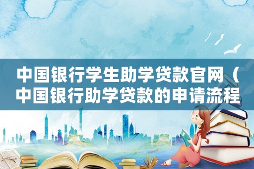 中國銀行學生助學貸款官網（中國銀行助學貸款的申請流程是什么呢）