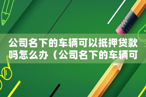 公司名下的車輛可以抵押貸款嗎怎么辦（公司名下的車輛可以抵押貸款嗎怎么辦）