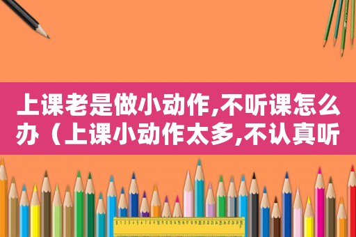 上課老是做小動作,不聽課怎么辦（上課小動作太多,不認真聽講怎么辦）
