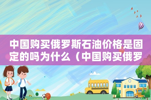 中國(guó)購(gòu)買(mǎi)俄羅斯石油價(jià)格是固定的嗎為什么（中國(guó)購(gòu)買(mǎi)俄羅斯石油價(jià)格是固定的嗎）
