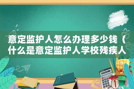 意定監(jiān)護人怎么辦理多少錢（什么是意定監(jiān)護人學(xué)校殘疾人聯(lián)合會）