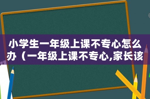 小學生一年級上課不專心怎么辦（一年級上課不專心,家長該怎么辦）