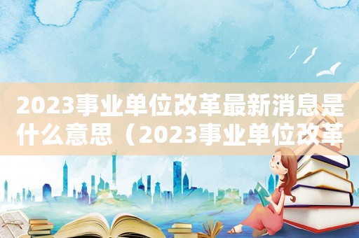 2023事業單位改革最新消息是什么意思（2023事業單位改革最新消息是什么）